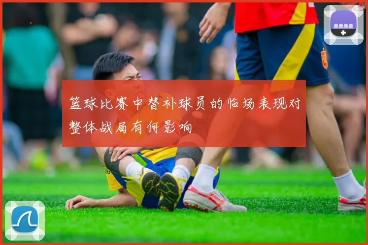 篮球比赛中替补球员的临场表现对整体战局有何影响