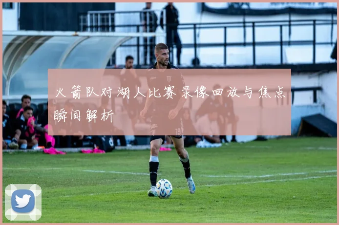 火箭队对湖人比赛录像回放与焦点瞬间解析