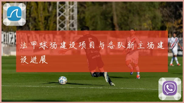法甲球场建设项目与各队新主场建设进展