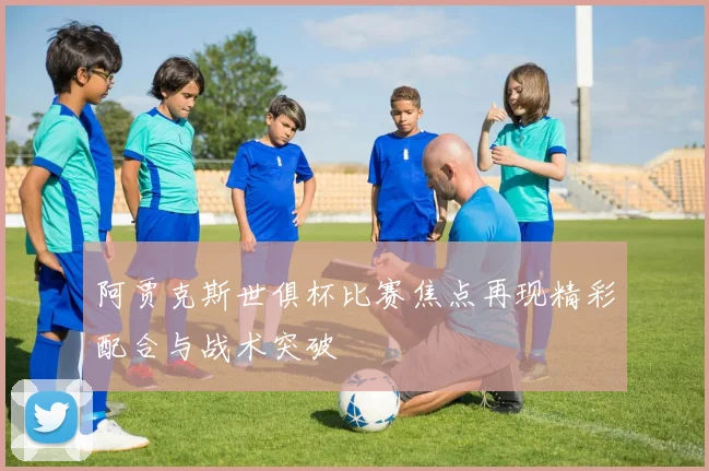 阿贾克斯世俱杯比赛焦点再现精彩配合与战术突破