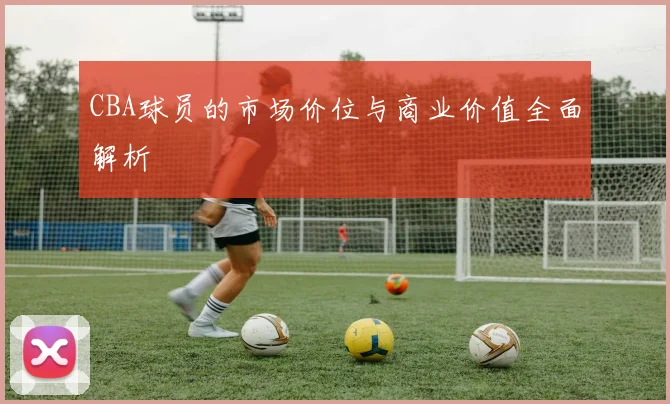 CBA球员的市场价位与商业价值全面解析